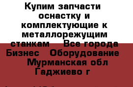  Купим запчасти, оснастку и комплектующие к металлорежущим станкам. - Все города Бизнес » Оборудование   . Мурманская обл.,Гаджиево г.